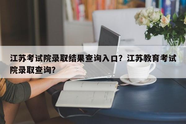 江苏考试院录取结果查询入口？江苏教育考试院录取查询？