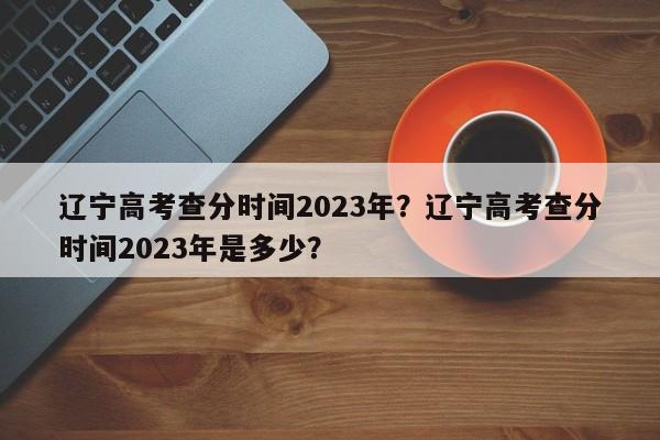 辽宁高考查分时间2023年？辽宁高考查分时间2023年是多少？