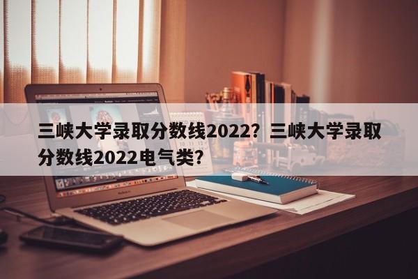 三峡大学录取分数线2022？三峡大学录取分数线2022电气类？