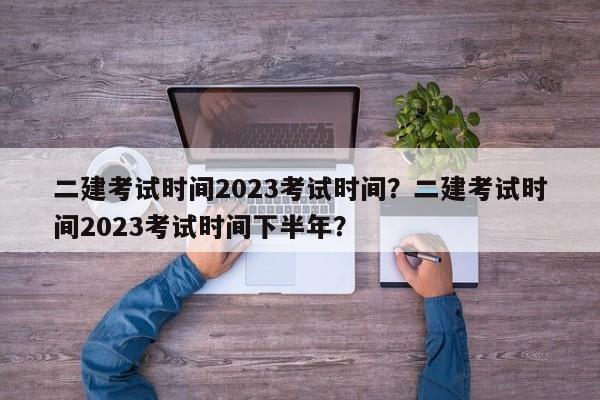 二建考试时间2023考试时间？二建考试时间2023考试时间下半年？