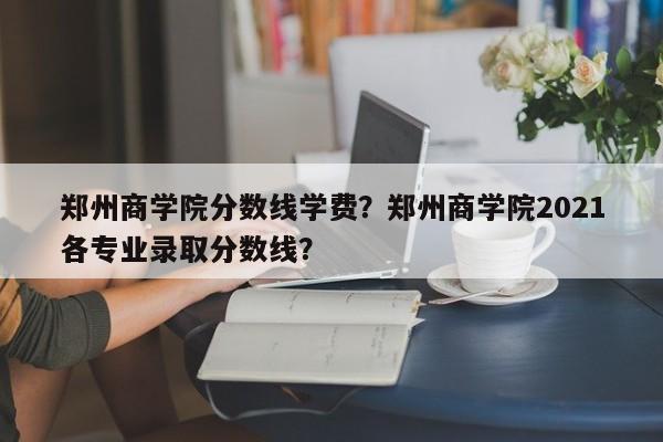 郑州商学院分数线学费？郑州商学院2021各专业录取分数线？