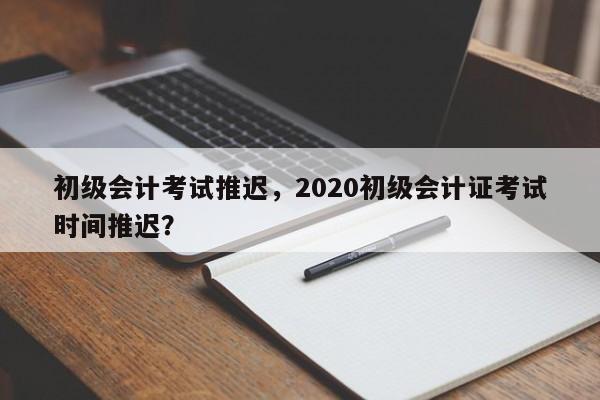 初级会计考试推迟，2020初级会计证考试时间推迟？