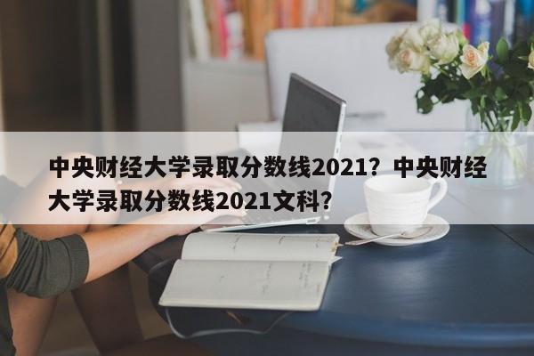 中央财经大学录取分数线2021？中央财经大学录取分数线2021文科？