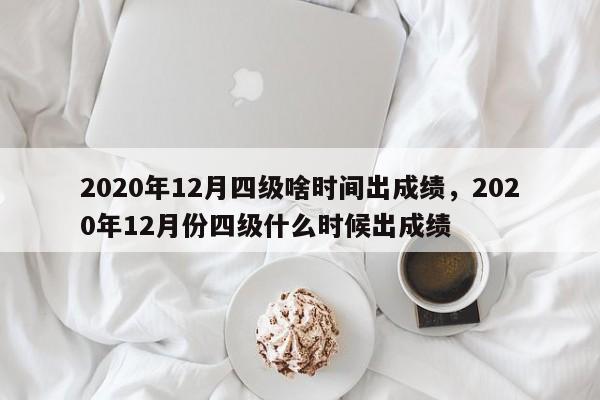 2020年12月四级啥时间出成绩，2020年12月份四级什么时候出成绩