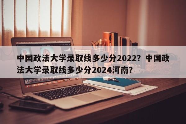 中国政法大学录取线多少分2022？中国政法大学录取线多少分2024河南？