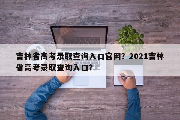 吉林省高考录取查询入口官网？2021吉林省高考录取查询入口？