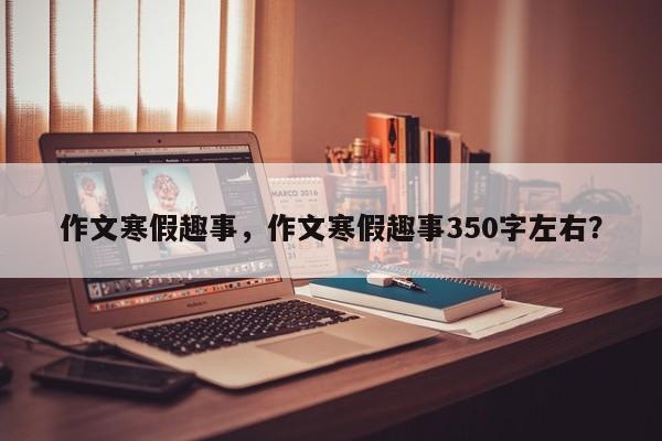 作文寒假趣事，作文寒假趣事350字左右？