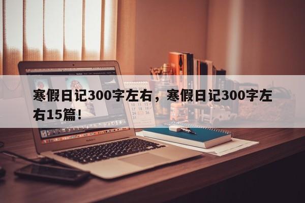 寒假日记300字左右，寒假日记300字左右15篇！