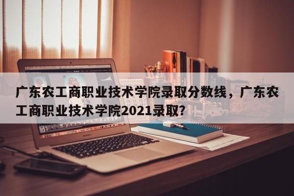 广东农工商职业技术学院录取分数线，广东农工商职业技术学院2021录取？