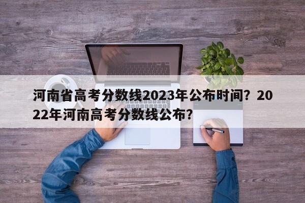 河南省高考分数线2023年公布时间？2022年河南高考分数线公布？