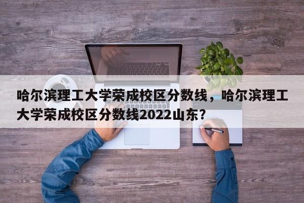 哈尔滨理工大学荣成校区分数线，哈尔滨理工大学荣成校区分数线2022山东？