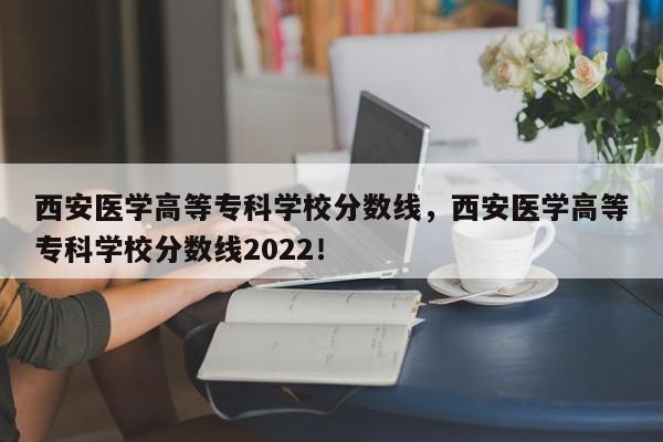 西安医学高等专科学校分数线，西安医学高等专科学校分数线2022！