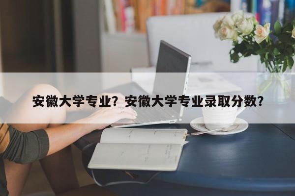 安徽大学专业？安徽大学专业录取分数？