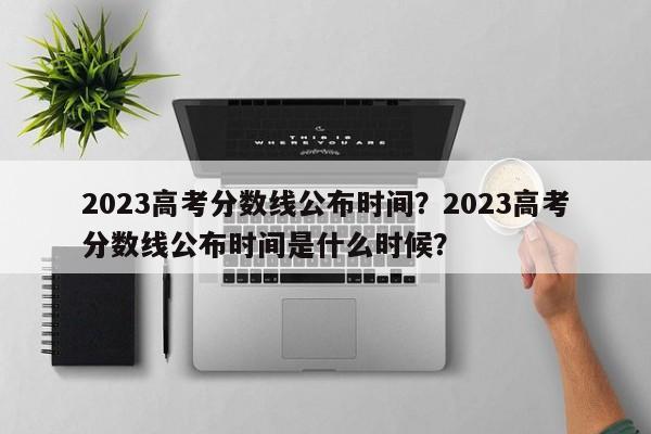 2023高考分数线公布时间？2023高考分数线公布时间是什么时候？