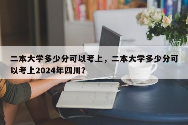 二本大学多少分可以考上，二本大学多少分可以考上2024年四川？