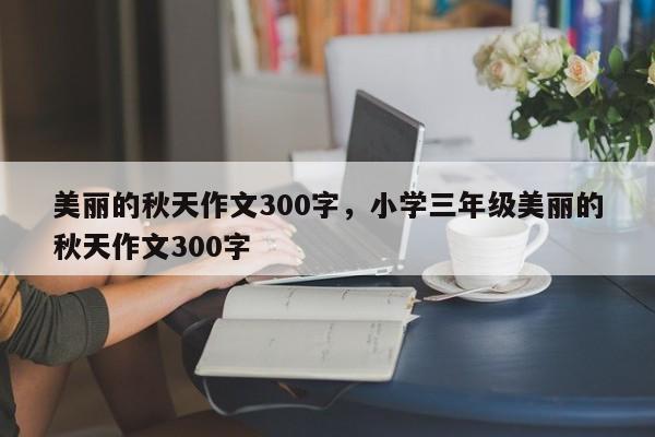 美丽的秋天作文300字，小学三年级美丽的秋天作文300字