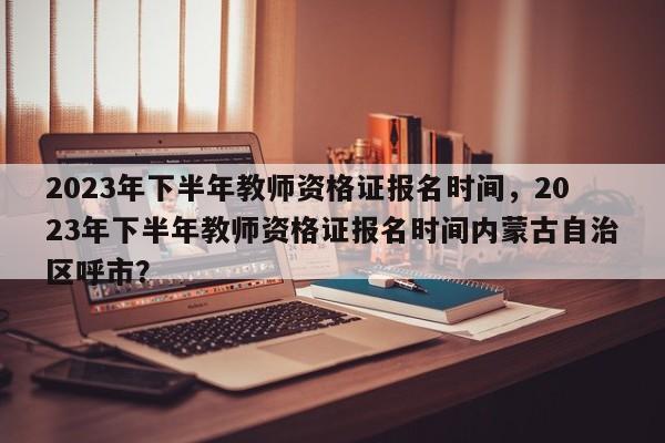 2023年下半年教师资格证报名时间，2023年下半年教师资格证报名时间内蒙古自治区呼市？