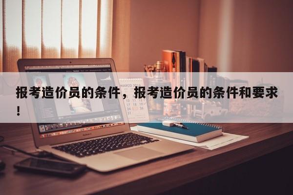 报考造价员的条件，报考造价员的条件和要求！