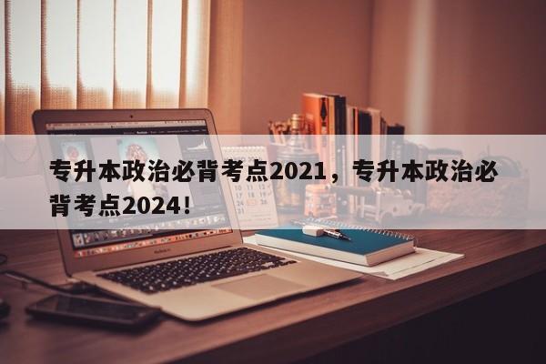 专升本政治必背考点2021，专升本政治必背考点2024！