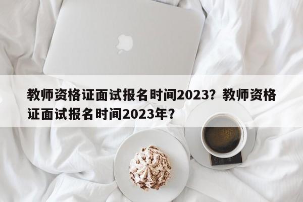 教师资格证面试报名时间2023？教师资格证面试报名时间2023年？