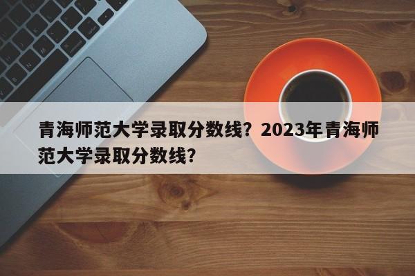 青海师范大学录取分数线？2023年青海师范大学录取分数线？