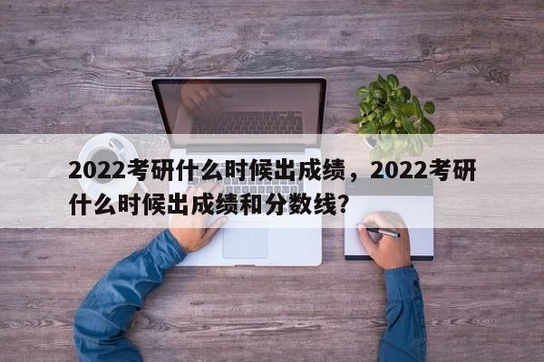 2022考研什么时候出成绩，2022考研什么时候出成绩和分数线？