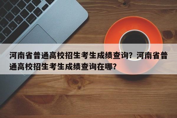 河南省普通高校招生考生成绩查询？河南省普通高校招生考生成绩查询在哪？