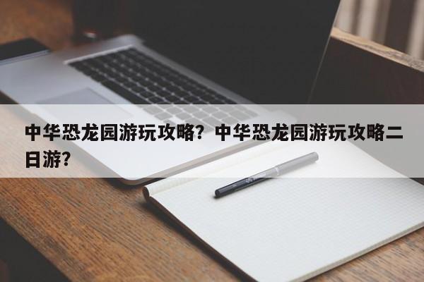 中华恐龙园游玩攻略？中华恐龙园游玩攻略二日游？