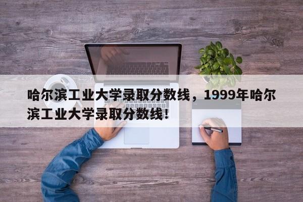 哈尔滨工业大学录取分数线，1999年哈尔滨工业大学录取分数线！