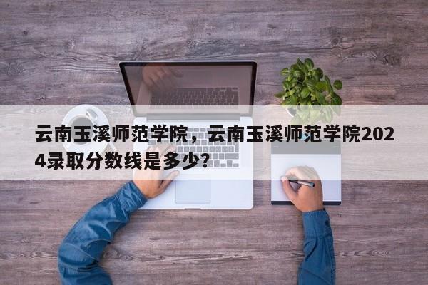 云南玉溪师范学院，云南玉溪师范学院2024录取分数线是多少？