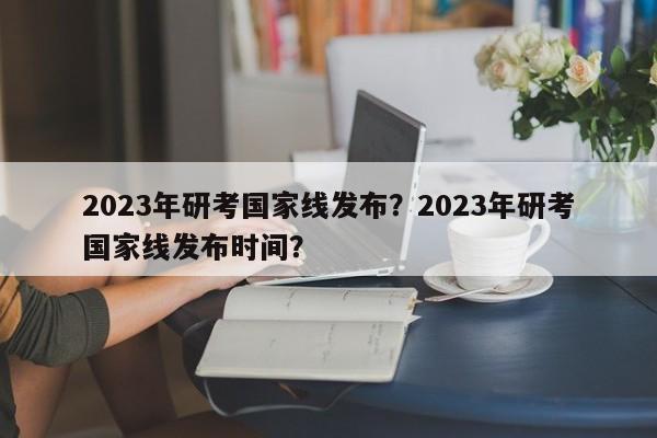 2023年研考国家线发布？2023年研考国家线发布时间？