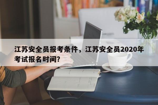 江苏安全员报考条件，江苏安全员2020年考试报名时间？