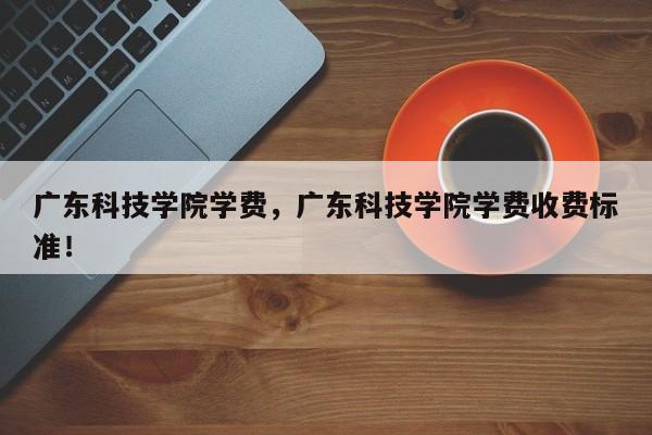 广东科技学院学费，广东科技学院学费收费标准！